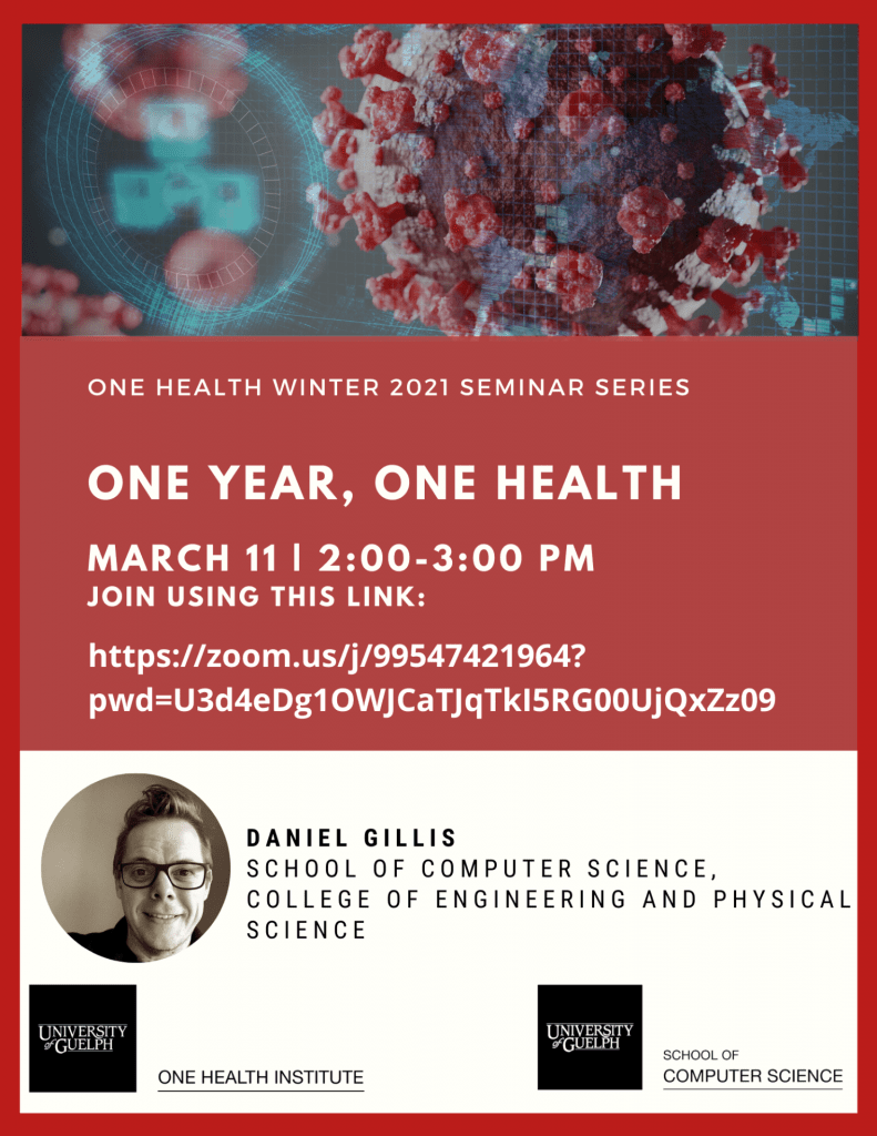 Poster. Top image is of Covid virus and computer grids. Text reads: One Health Winter 2021 Seminar Series. One Year, One Health. March 11th, 2:00-3:00pm. Join using this link https://zoom.us/j/99547421964?pwd=U3d4eDg1OWJCaTJqTkI5RG00UjQxZz09. Daniel Gillis School of Computer Science, College of Engineering and Physical Science. Headshot of Daniel Gillis. One health Institute and School of Computer Science logos.